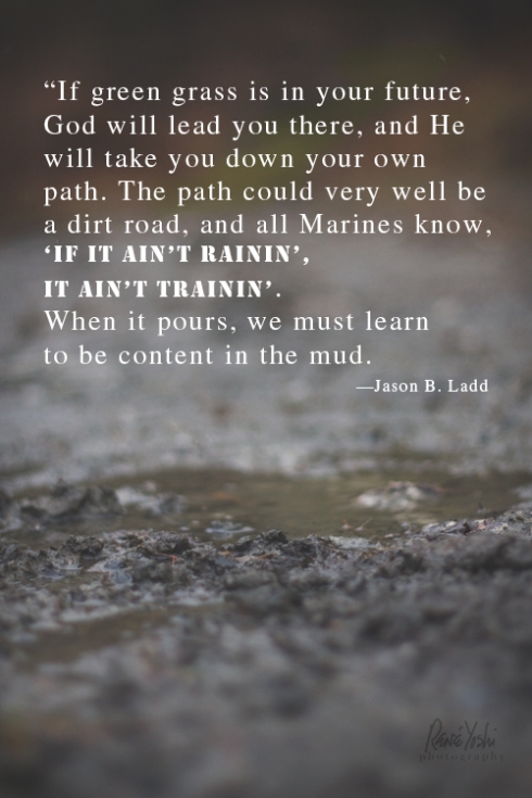 “If green grass is in your future, God will lead you there, and he will take you down your own path. The path could very well be a dirt road, and all Marines know “if it ain’t rainin’, it ain’t trainin’.” When it pours, we must learn how to be content in the mud.”  —Jason B. Ladd 